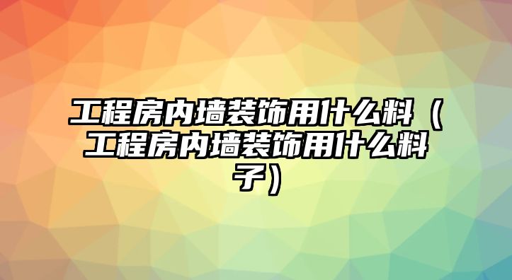 工程房?jī)?nèi)墻裝飾用什么料（工程房?jī)?nèi)墻裝飾用什么料子）